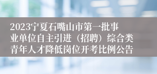 2023宁夏石嘴山市第一批事业单位自主引进（招聘）综合类青年人才降低岗位开考比例公告