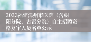 2023福建漳州市医院（含朝阳分院、古雷分院）自主招聘资格复审人员名单公示