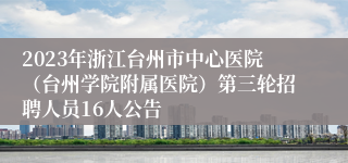 2023年浙江台州市中心医院（台州学院附属医院）第三轮招聘人员16人公告