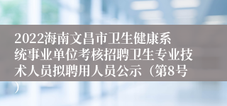 2022海南文昌市卫生健康系统事业单位考核招聘卫生专业技术人员拟聘用人员公示（第8号）