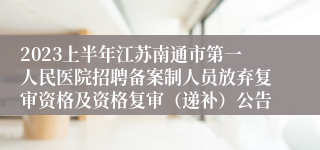 2023上半年江苏南通市第一人民医院招聘备案制人员放弃复审资格及资格复审（递补）公告