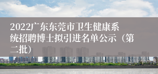 2022广东东莞市卫生健康系统招聘博士拟引进名单公示（第二批）