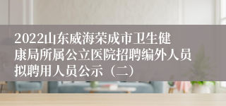 2022山东威海荣成市卫生健康局所属公立医院招聘编外人员拟聘用人员公示（二）