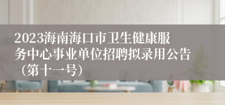 2023海南海口市卫生健康服务中心事业单位招聘拟录用公告（第十一号）