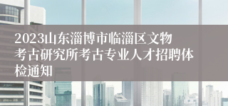 2023山东淄博市临淄区文物考古研究所考古专业人才招聘体检通知