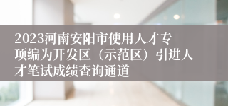 2023河南安阳市使用人才专项编为开发区（示范区）引进人才笔试成绩查询通道