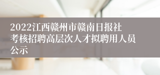 2022江西赣州市赣南日报社考核招聘高层次人才拟聘用人员公示