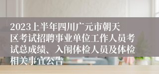 2023上半年四川广元市朝天区考试招聘事业单位工作人员考试总成绩、入闱体检人员及体检相关事宜公告