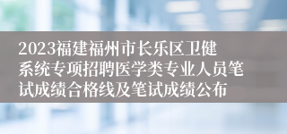 2023福建福州市长乐区卫健系统专项招聘医学类专业人员笔试成绩合格线及笔试成绩公布