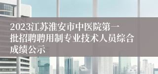 2023江苏淮安市中医院第一批招聘聘用制专业技术人员综合成绩公示