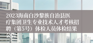 2023海南白沙黎族自治县医疗集团卫生专业技术人才考核招聘（第5号）体检人员体检结果公告