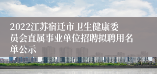 2022江苏宿迁市卫生健康委员会直属事业单位招聘拟聘用名单公示