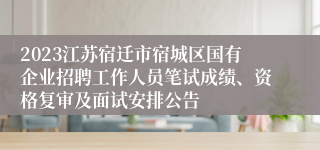 2023江苏宿迁市宿城区国有企业招聘工作人员笔试成绩、资格复审及面试安排公告