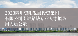 2023四川资阳发展投资集团有限公司引进紧缺专业人才拟录用人员公示