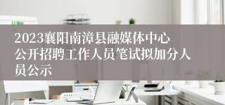 2023襄阳南漳县融媒体中心公开招聘工作人员笔试拟加分人员公示