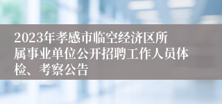 2023年孝感市临空经济区所属事业单位公开招聘工作人员体检、考察公告