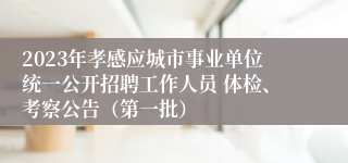 2023年孝感应城市事业单位统一公开招聘工作人员 体检、考察公告（第一批）
