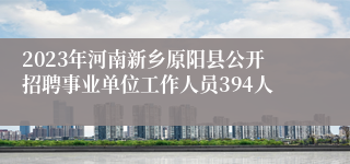 2023年河南新乡原阳县公开招聘事业单位工作人员394人