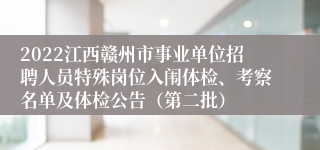 2022江西赣州市事业单位招聘人员特殊岗位入闱体检、考察名单及体检公告（第二批）