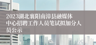 2023湖北襄阳南漳县融媒体中心招聘工作人员笔试拟加分人员公示