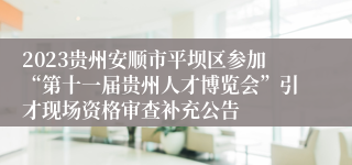 2023贵州安顺市平坝区参加“第十一届贵州人才博览会”引才现场资格审查补充公告