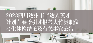 2023四川达州市“达人英才计划”春季引才报考大竹县职位考生体检结论及有关事宜公告