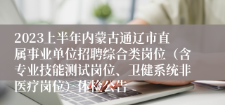 2023上半年内蒙古通辽市直属事业单位招聘综合类岗位（含专业技能测试岗位、卫健系统非医疗岗位）体检公告