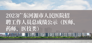 2023广东河源市人民医院招聘工作人员总成绩公示（医师、药师、医技类）