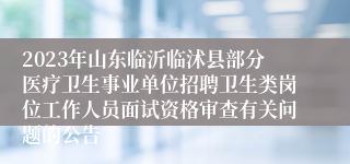 2023年山东临沂临沭县部分医疗卫生事业单位招聘卫生类岗位工作人员面试资格审查有关问题的公告