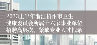 2023上半年浙江杭州市卫生健康委员会所属十六家事业单位招聘高层次、紧缺专业人才拟录用公示（四）