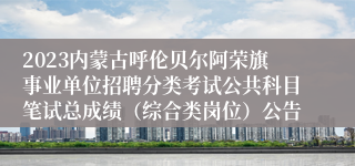 2023内蒙古呼伦贝尔阿荣旗事业单位招聘分类考试公共科目笔试总成绩（综合类岗位）公告