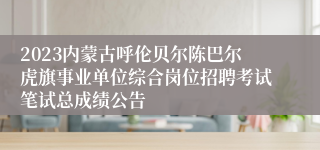 2023内蒙古呼伦贝尔陈巴尔虎旗事业单位综合岗位招聘考试笔试总成绩公告