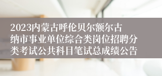 2023内蒙古呼伦贝尔额尔古纳市事业单位综合类岗位招聘分类考试公共科目笔试总成绩公告