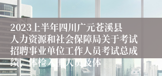 2023上半年四川广元苍溪县人力资源和社会保障局关于考试招聘事业单位工作人员考试总成绩、体检入围人员及体