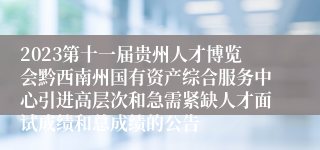 2023第十一届贵州人才博览会黔西南州国有资产综合服务中心引进高层次和急需紧缺人才面试成绩和总成绩的公告