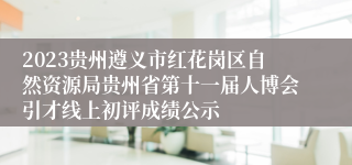 2023贵州遵义市红花岗区自然资源局贵州省第十一届人博会引才线上初评成绩公示
