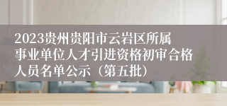2023贵州贵阳市云岩区所属事业单位人才引进资格初审合格人员名单公示（第五批）