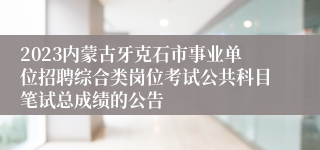 2023内蒙古牙克石市事业单位招聘综合类岗位考试公共科目笔试总成绩的公告