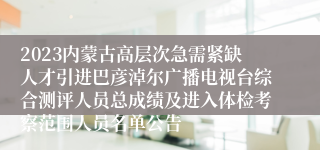 2023内蒙古高层次急需紧缺人才引进巴彦淖尔广播电视台综合测评人员总成绩及进入体检考察范围人员名单公告