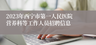 2023年西宁市第一人民医院营养科等工作人员招聘信息