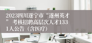 2023四川遂宁市“遂州英才” 考核招聘高层次人才1331人公告（含医疗）