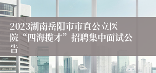 2023湖南岳阳市市直公立医院“四海揽才”招聘集中面试公告