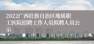 2022广西壮族自治区地质职工医院招聘工作人员拟聘人员公示