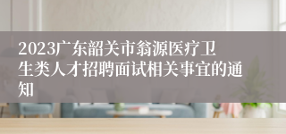 2023广东韶关市翁源医疗卫生类人才招聘面试相关事宜的通知