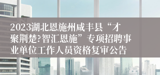 2023湖北恩施州咸丰县“才聚荆楚?智汇恩施”专项招聘事业单位工作人员资格复审公告