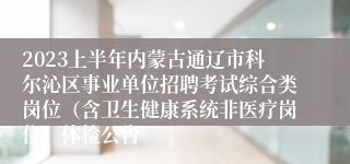 2023上半年内蒙古通辽市科尔沁区事业单位招聘考试综合类岗位（含卫生健康系统非医疗岗位）体检公告