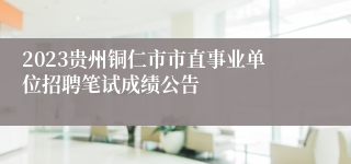 2023贵州铜仁市市直事业单位招聘笔试成绩公告