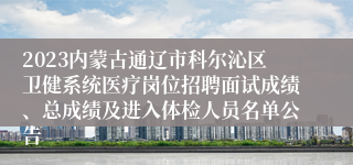2023内蒙古通辽市科尔沁区卫健系统医疗岗位招聘面试成绩、总成绩及进入体检人员名单公告
