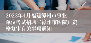 2023年4月福建漳州市事业单位考试招聘（漳州市医院）资格复审有关事项通知