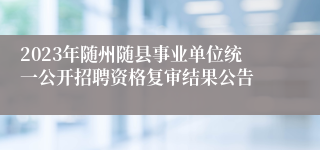 2023年随州随县事业单位统一公开招聘资格复审结果公告